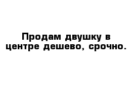 Продам двушку в центре дешево, срочно.